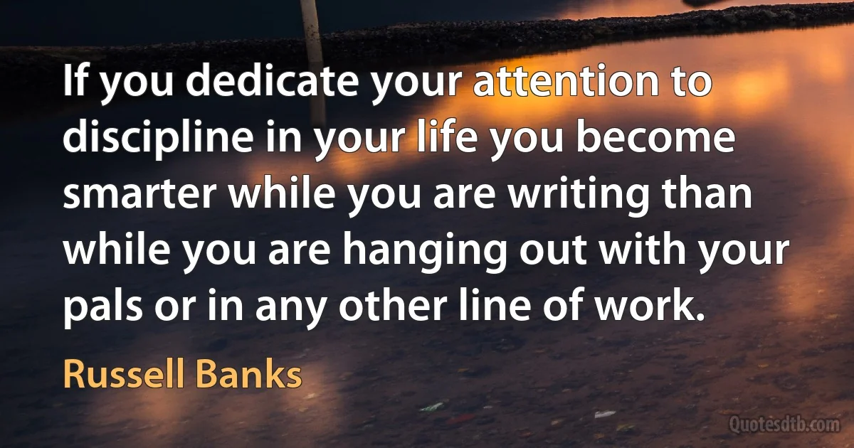 If you dedicate your attention to discipline in your life you become smarter while you are writing than while you are hanging out with your pals or in any other line of work. (Russell Banks)