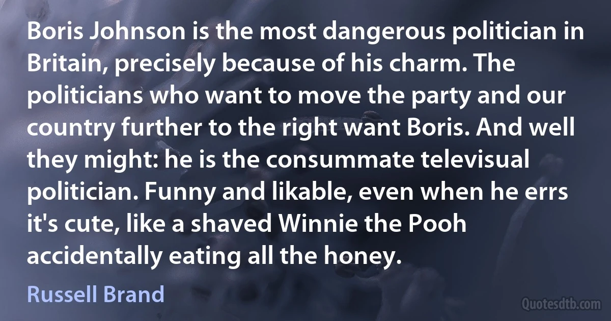 Boris Johnson is the most dangerous politician in Britain, precisely because of his charm. The politicians who want to move the party and our country further to the right want Boris. And well they might: he is the consummate televisual politician. Funny and likable, even when he errs it's cute, like a shaved Winnie the Pooh accidentally eating all the honey. (Russell Brand)