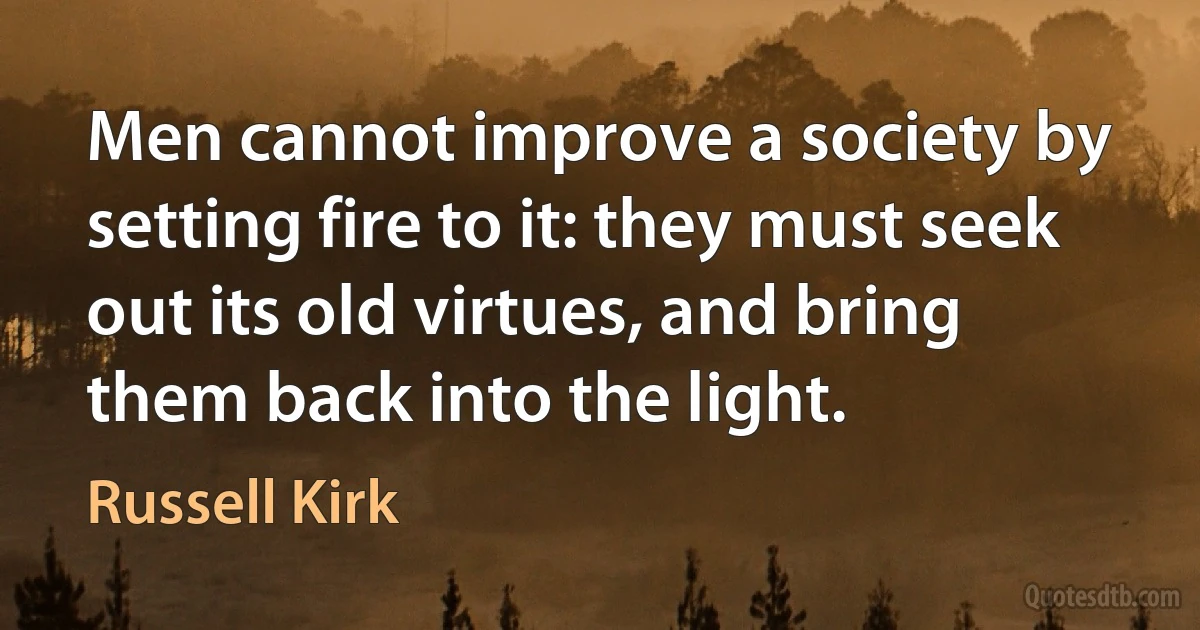 Men cannot improve a society by setting fire to it: they must seek out its old virtues, and bring them back into the light. (Russell Kirk)