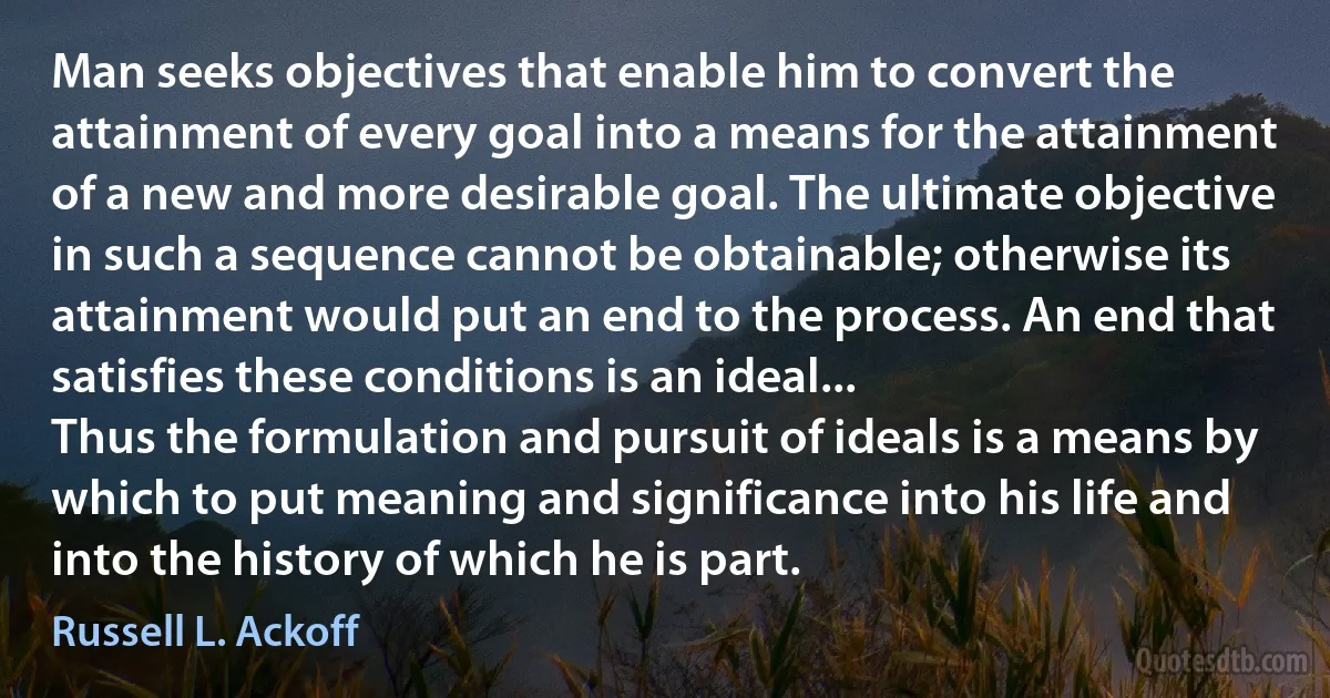 Man seeks objectives that enable him to convert the attainment of every goal into a means for the attainment of a new and more desirable goal. The ultimate objective in such a sequence cannot be obtainable; otherwise its attainment would put an end to the process. An end that satisfies these conditions is an ideal...
Thus the formulation and pursuit of ideals is a means by which to put meaning and significance into his life and into the history of which he is part. (Russell L. Ackoff)