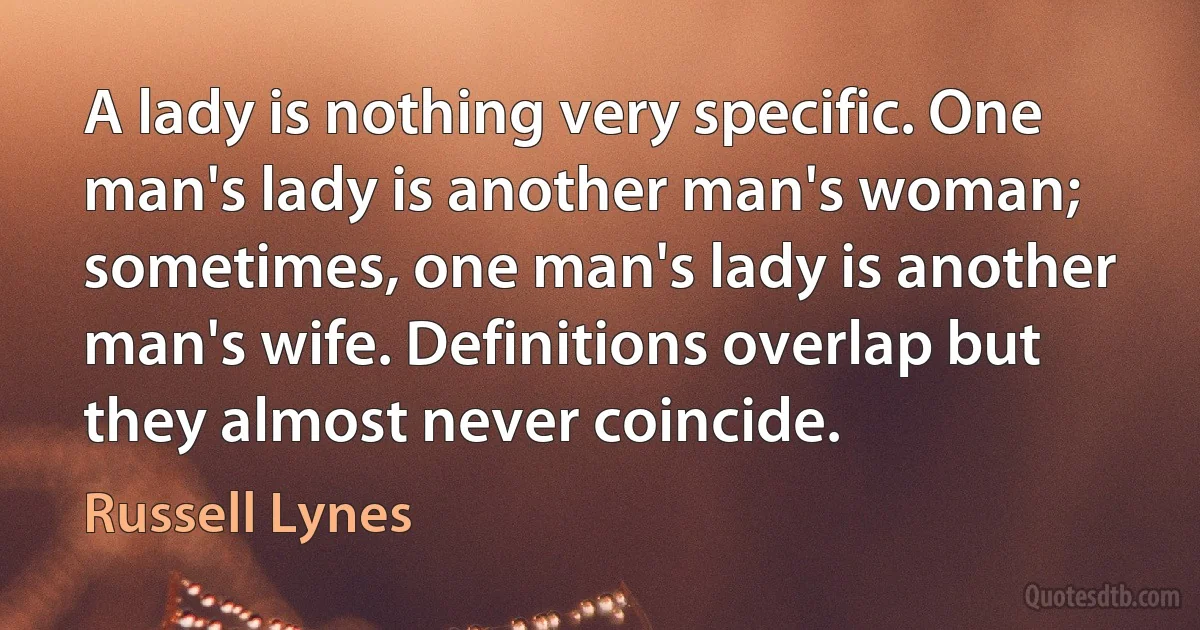 A lady is nothing very specific. One man's lady is another man's woman; sometimes, one man's lady is another man's wife. Definitions overlap but they almost never coincide. (Russell Lynes)