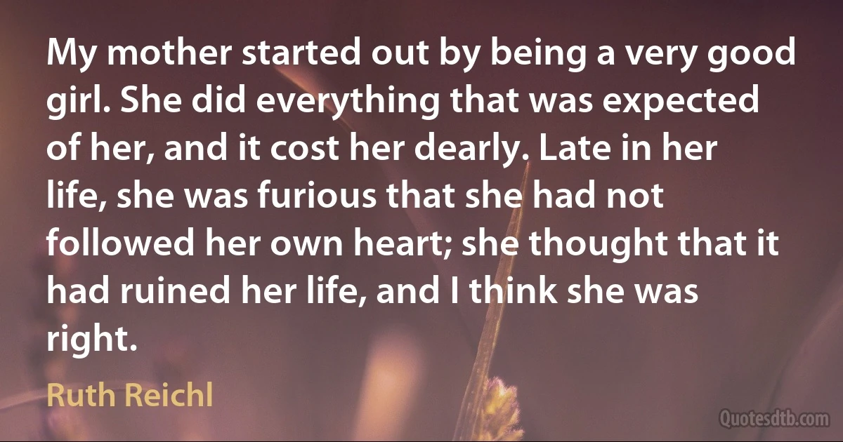 My mother started out by being a very good girl. She did everything that was expected of her, and it cost her dearly. Late in her life, she was furious that she had not followed her own heart; she thought that it had ruined her life, and I think she was right. (Ruth Reichl)