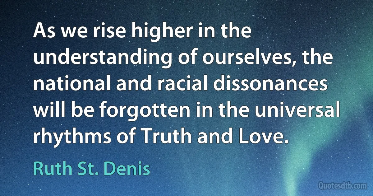 As we rise higher in the understanding of ourselves, the national and racial dissonances will be forgotten in the universal rhythms of Truth and Love. (Ruth St. Denis)