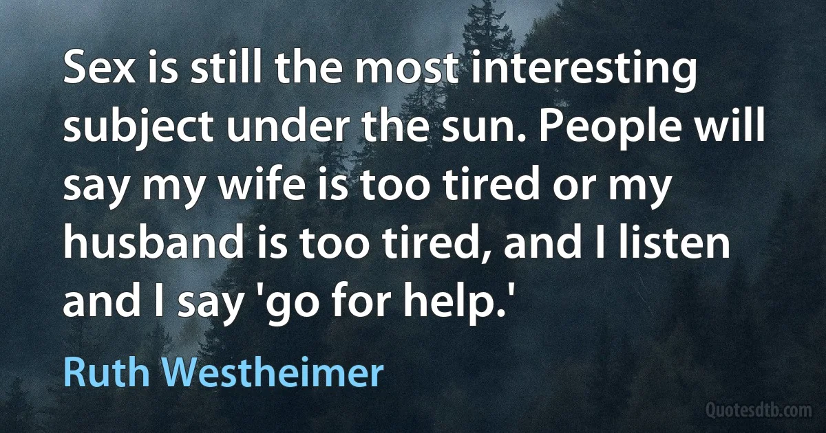 Sex is still the most interesting subject under the sun. People will say my wife is too tired or my husband is too tired, and I listen and I say 'go for help.' (Ruth Westheimer)