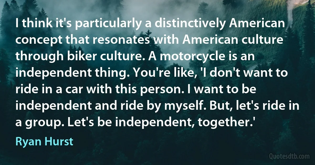 I think it's particularly a distinctively American concept that resonates with American culture through biker culture. A motorcycle is an independent thing. You're like, 'I don't want to ride in a car with this person. I want to be independent and ride by myself. But, let's ride in a group. Let's be independent, together.' (Ryan Hurst)