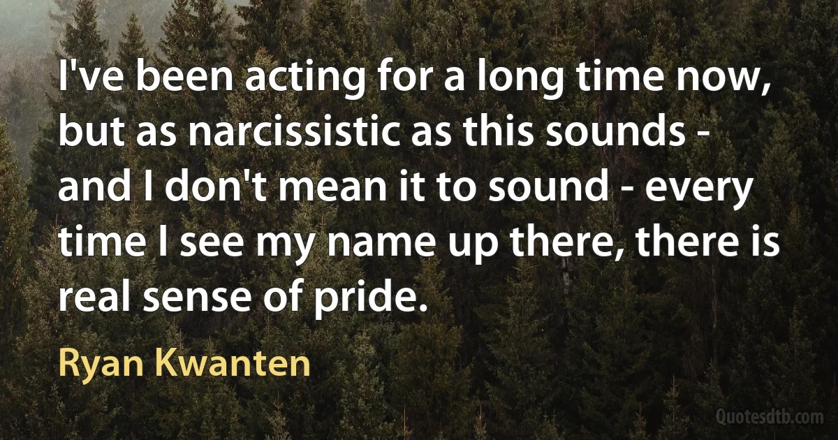 I've been acting for a long time now, but as narcissistic as this sounds - and I don't mean it to sound - every time I see my name up there, there is real sense of pride. (Ryan Kwanten)