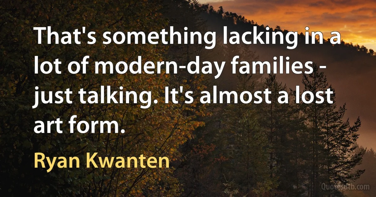 That's something lacking in a lot of modern-day families - just talking. It's almost a lost art form. (Ryan Kwanten)