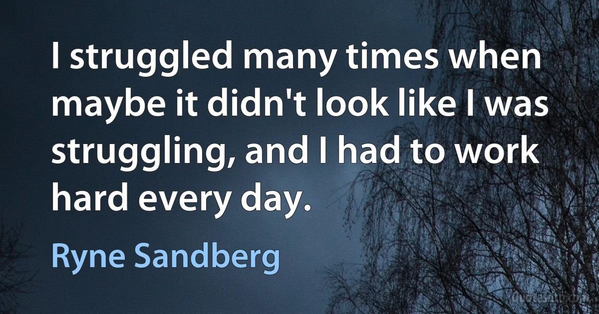 I struggled many times when maybe it didn't look like I was struggling, and I had to work hard every day. (Ryne Sandberg)