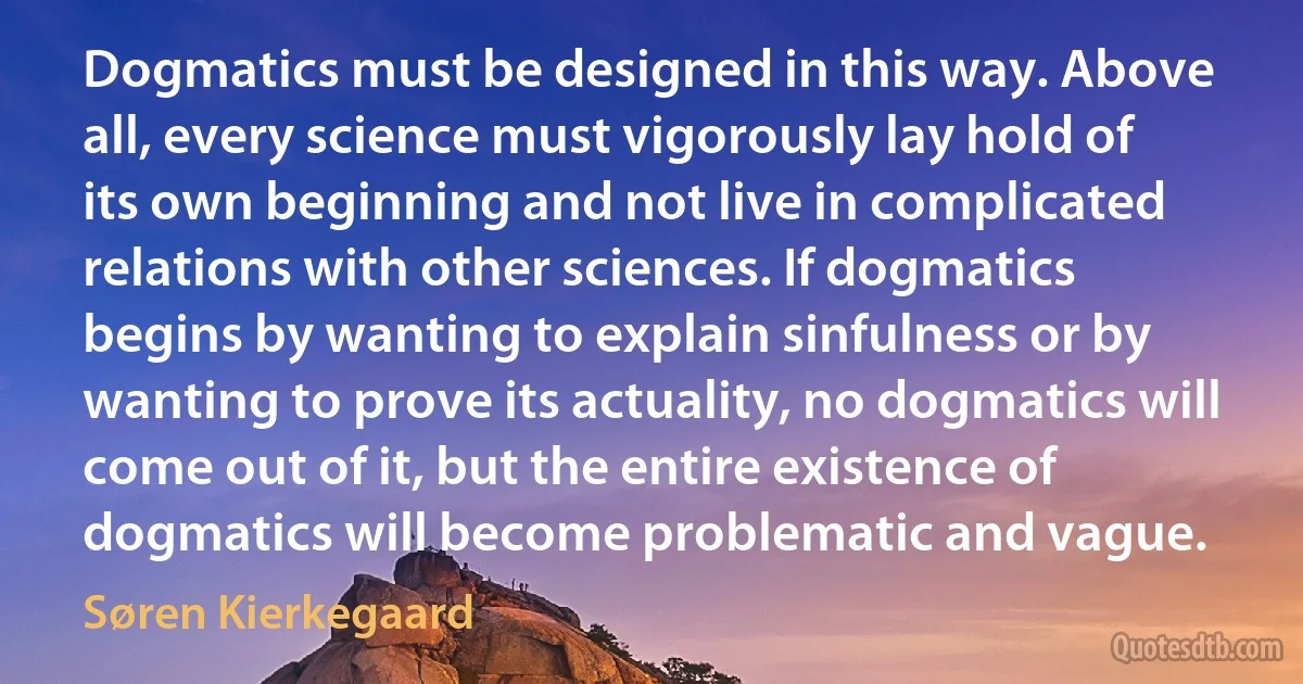 Dogmatics must be designed in this way. Above all, every science must vigorously lay hold of its own beginning and not live in complicated relations with other sciences. If dogmatics begins by wanting to explain sinfulness or by wanting to prove its actuality, no dogmatics will come out of it, but the entire existence of dogmatics will become problematic and vague. (Søren Kierkegaard)