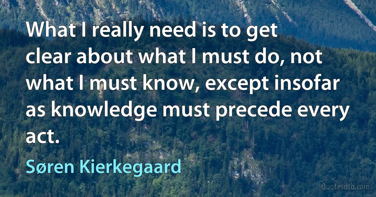 What I really need is to get clear about what I must do, not what I must know, except insofar as knowledge must precede every act. (Søren Kierkegaard)