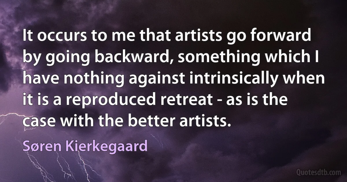 It occurs to me that artists go forward by going backward, something which I have nothing against intrinsically when it is a reproduced retreat - as is the case with the better artists. (Søren Kierkegaard)