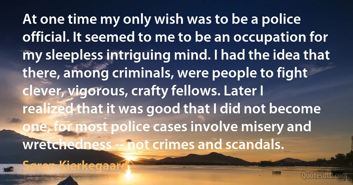 At one time my only wish was to be a police official. It seemed to me to be an occupation for my sleepless intriguing mind. I had the idea that there, among criminals, were people to fight clever, vigorous, crafty fellows. Later I realized that it was good that I did not become one, for most police cases involve misery and wretchedness -- not crimes and scandals. (Søren Kierkegaard)