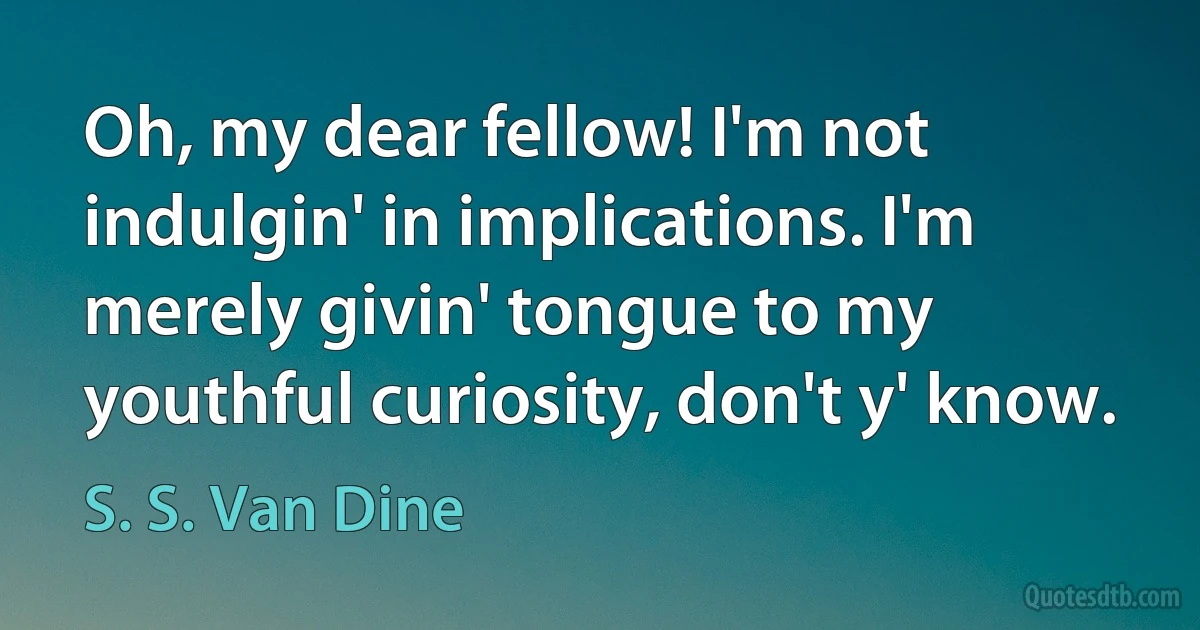 Oh, my dear fellow! I'm not indulgin' in implications. I'm merely givin' tongue to my youthful curiosity, don't y' know. (S. S. Van Dine)