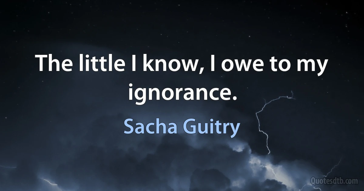 The little I know, I owe to my ignorance. (Sacha Guitry)