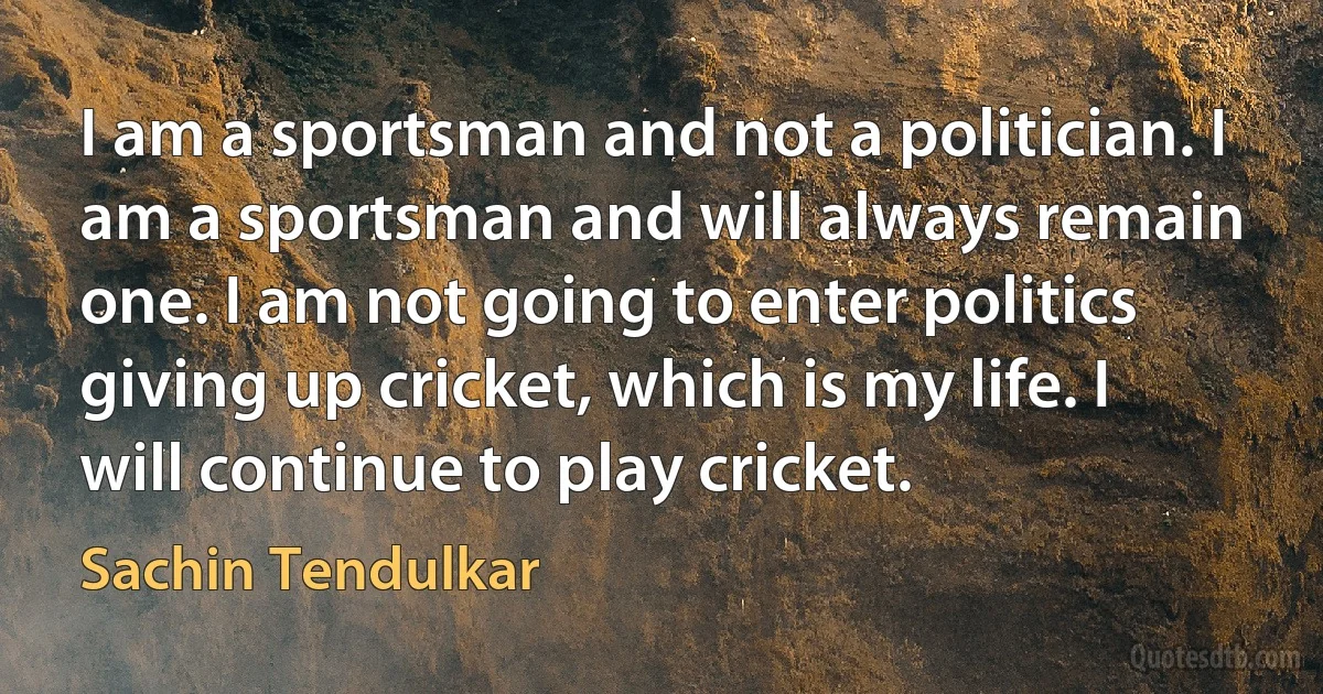 I am a sportsman and not a politician. I am a sportsman and will always remain one. I am not going to enter politics giving up cricket, which is my life. I will continue to play cricket. (Sachin Tendulkar)