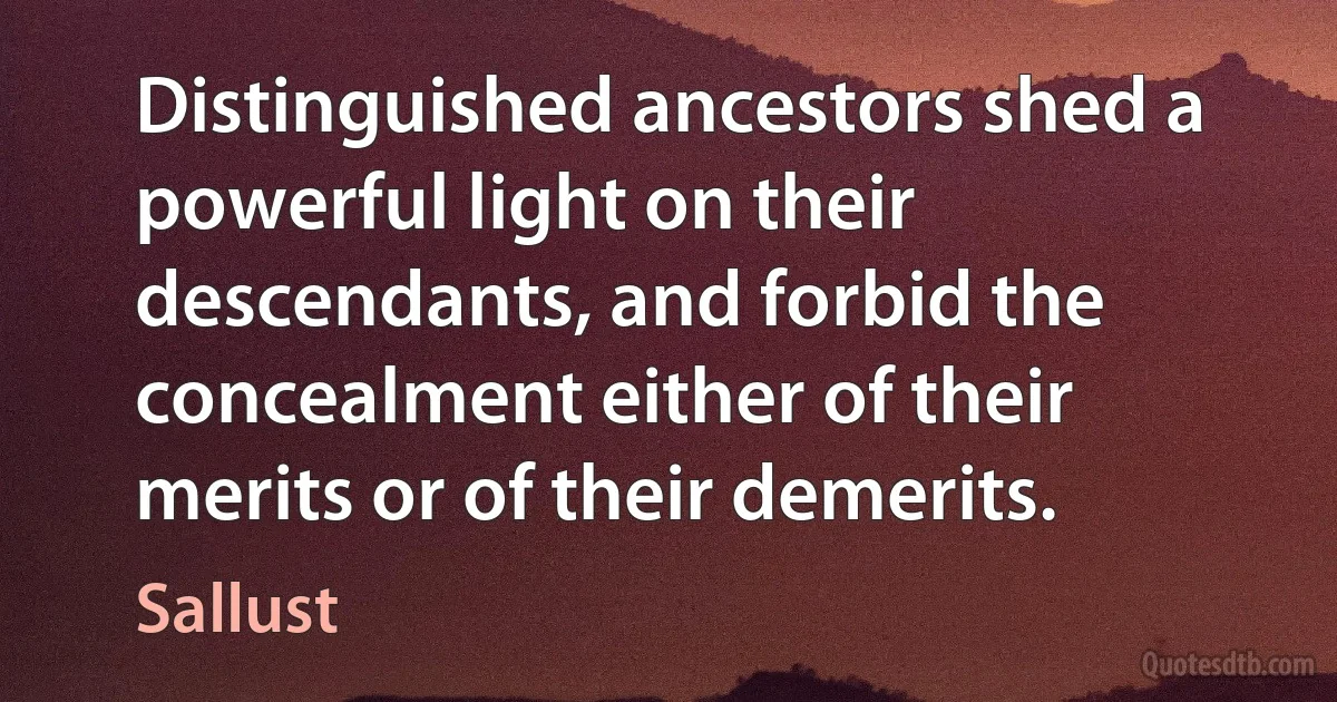 Distinguished ancestors shed a powerful light on their descendants, and forbid the concealment either of their merits or of their demerits. (Sallust)