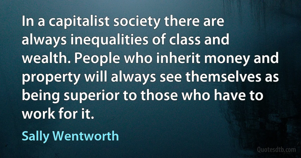 In a capitalist society there are always inequalities of class and wealth. People who inherit money and property will always see themselves as being superior to those who have to work for it. (Sally Wentworth)