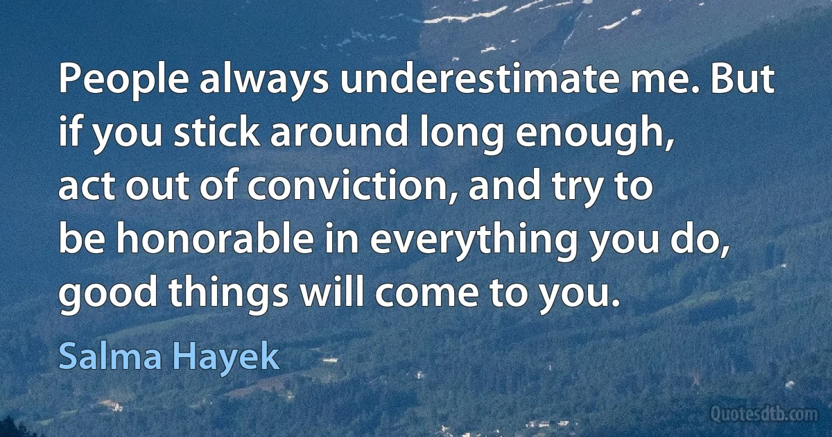 People always underestimate me. But if you stick around long enough, act out of conviction, and try to be honorable in everything you do, good things will come to you. (Salma Hayek)