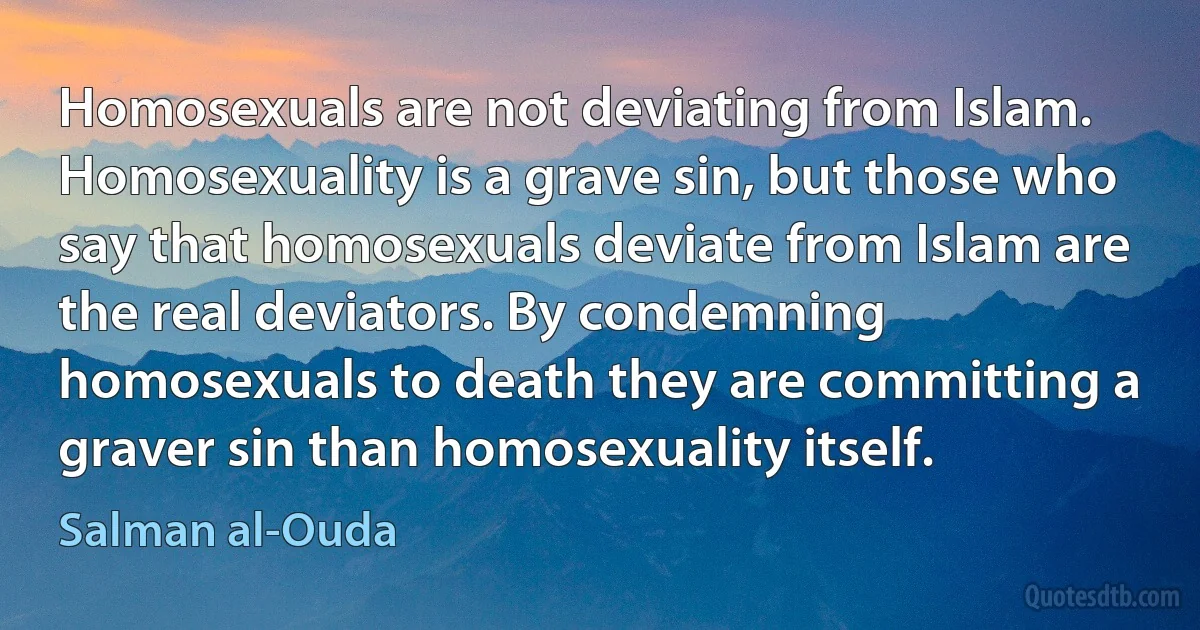 Homosexuals are not deviating from Islam. Homosexuality is a grave sin, but those who say that homosexuals deviate from Islam are the real deviators. By condemning homosexuals to death they are committing a graver sin than homosexuality itself. (Salman al-Ouda)