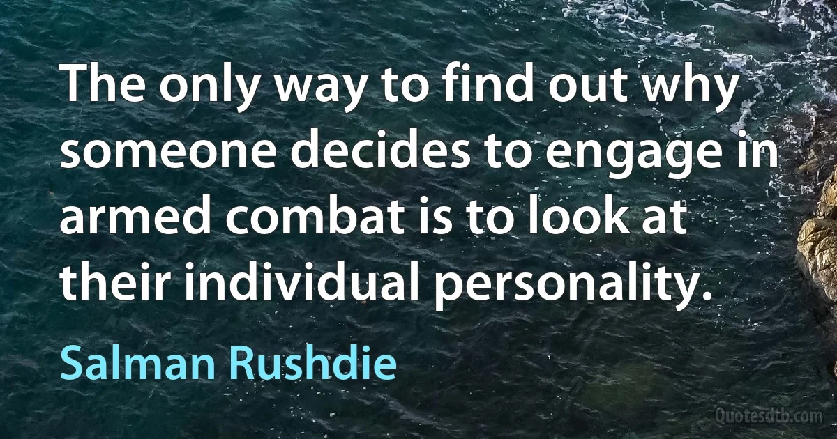 The only way to find out why someone decides to engage in armed combat is to look at their individual personality. (Salman Rushdie)