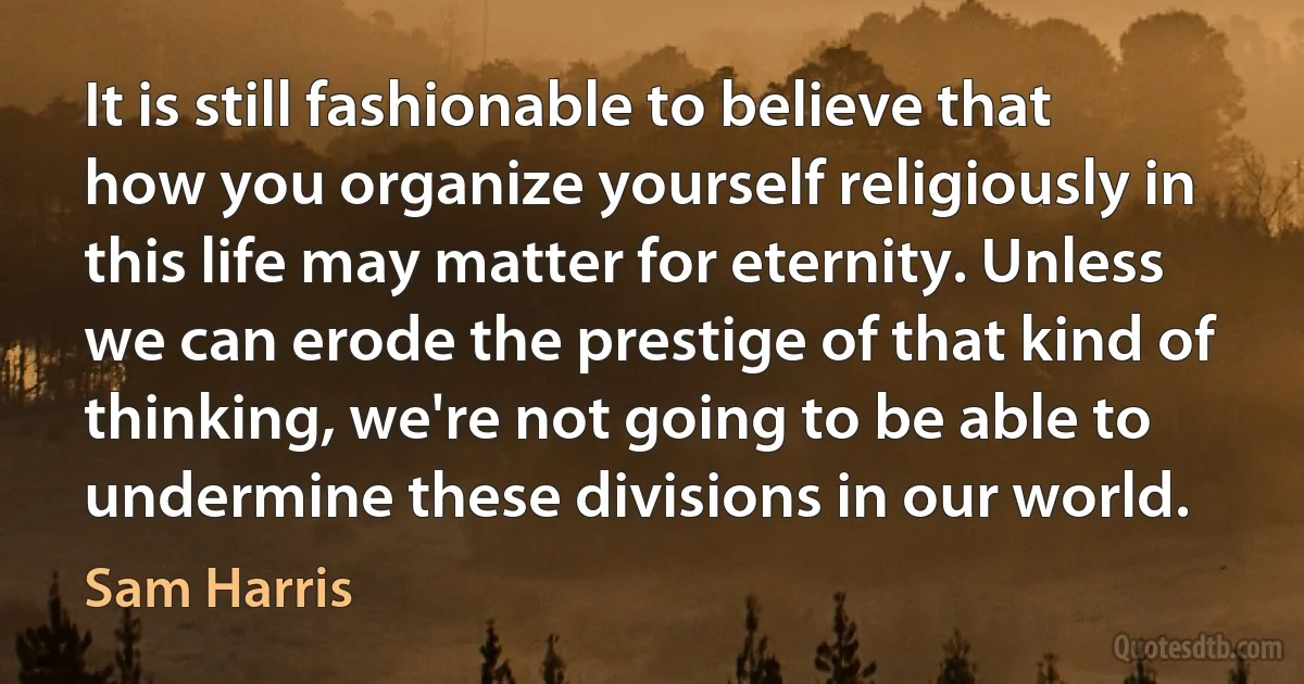 It is still fashionable to believe that how you organize yourself religiously in this life may matter for eternity. Unless we can erode the prestige of that kind of thinking, we're not going to be able to undermine these divisions in our world. (Sam Harris)