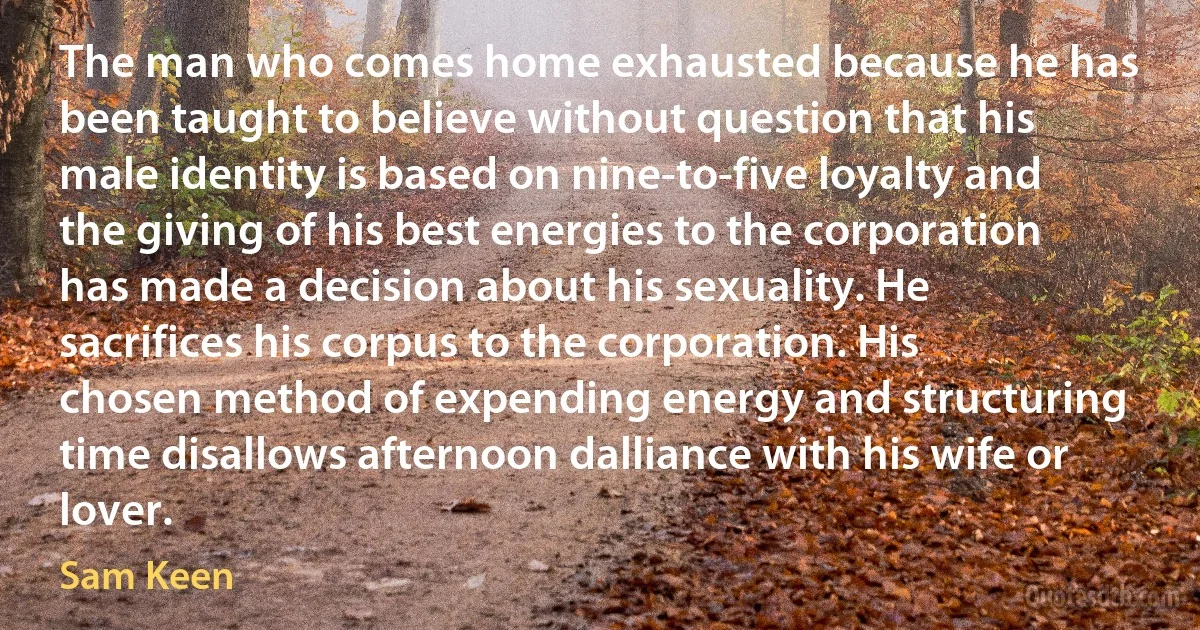 The man who comes home exhausted because he has been taught to believe without question that his male identity is based on nine-to-five loyalty and the giving of his best energies to the corporation has made a decision about his sexuality. He sacrifices his corpus to the corporation. His chosen method of expending energy and structuring time disallows afternoon dalliance with his wife or lover. (Sam Keen)