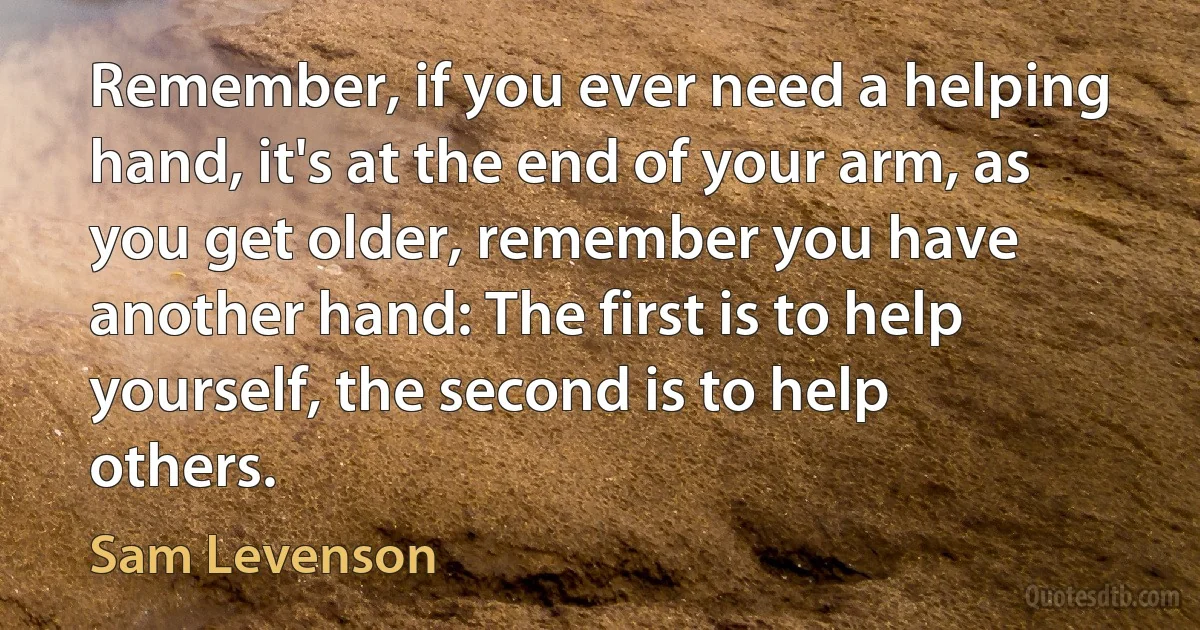 Remember, if you ever need a helping hand, it's at the end of your arm, as you get older, remember you have another hand: The first is to help yourself, the second is to help others. (Sam Levenson)