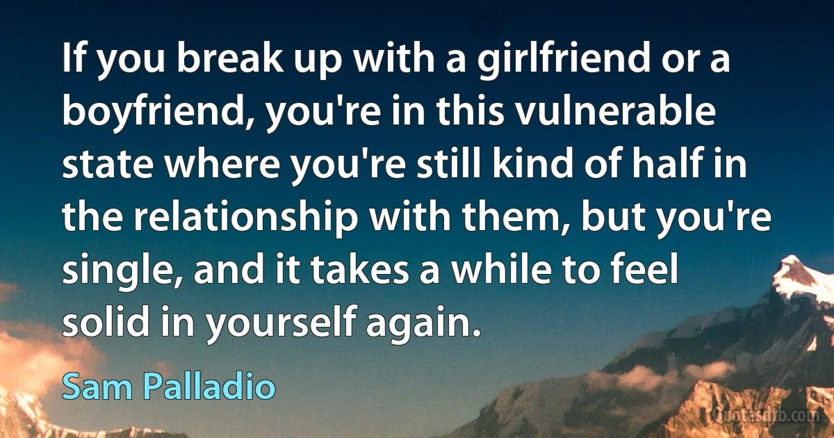 If you break up with a girlfriend or a boyfriend, you're in this vulnerable state where you're still kind of half in the relationship with them, but you're single, and it takes a while to feel solid in yourself again. (Sam Palladio)