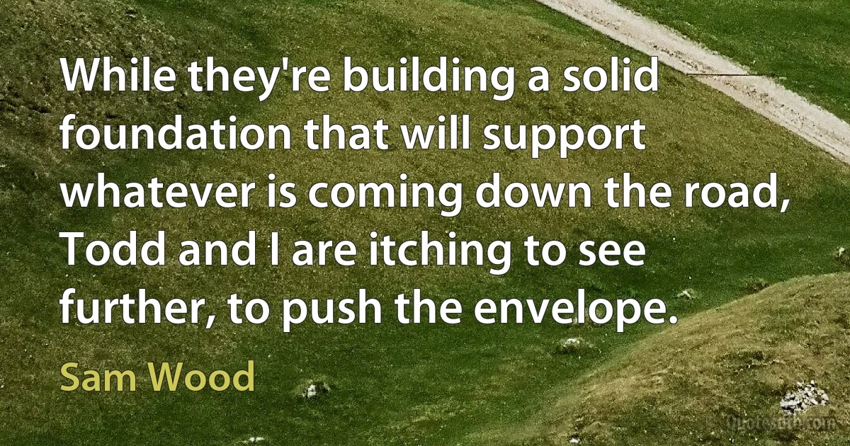 While they're building a solid foundation that will support whatever is coming down the road, Todd and I are itching to see further, to push the envelope. (Sam Wood)