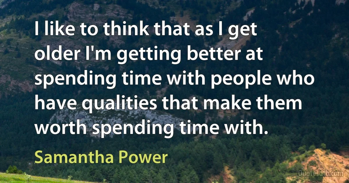 I like to think that as I get older I'm getting better at spending time with people who have qualities that make them worth spending time with. (Samantha Power)