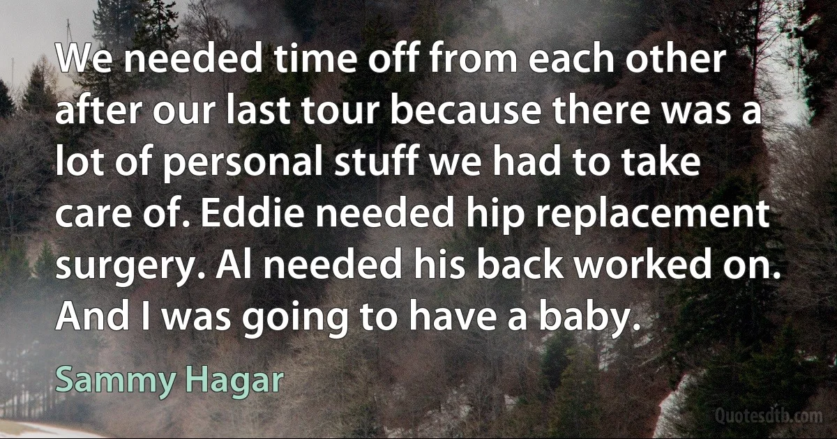 We needed time off from each other after our last tour because there was a lot of personal stuff we had to take care of. Eddie needed hip replacement surgery. Al needed his back worked on. And I was going to have a baby. (Sammy Hagar)