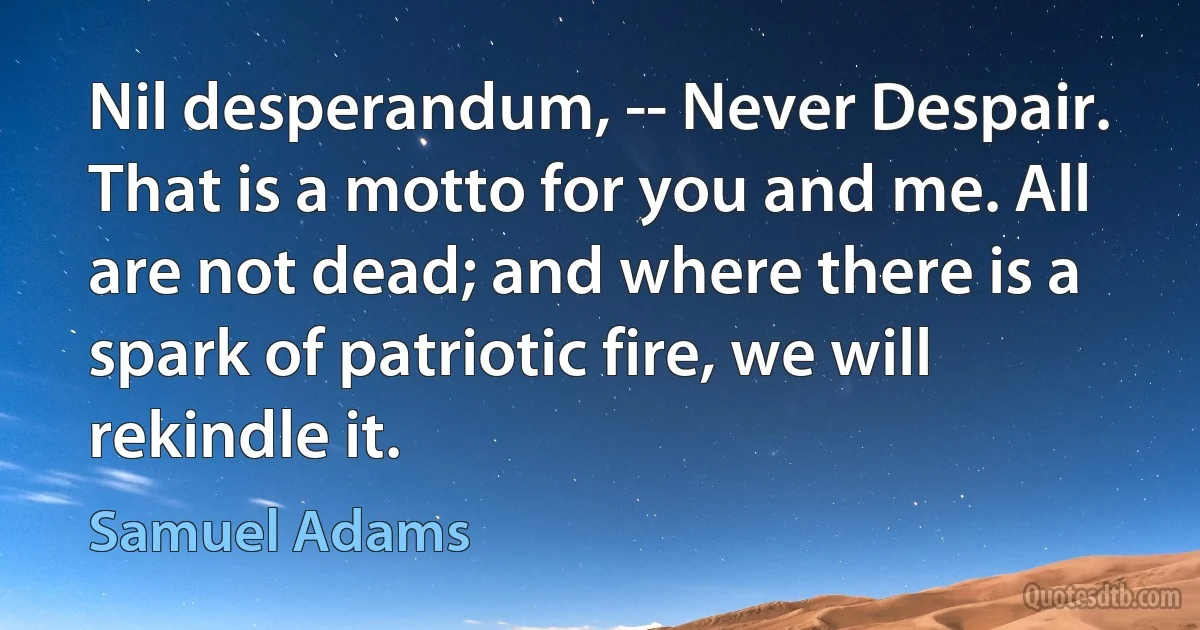 Nil desperandum, -- Never Despair. That is a motto for you and me. All are not dead; and where there is a spark of patriotic fire, we will rekindle it. (Samuel Adams)