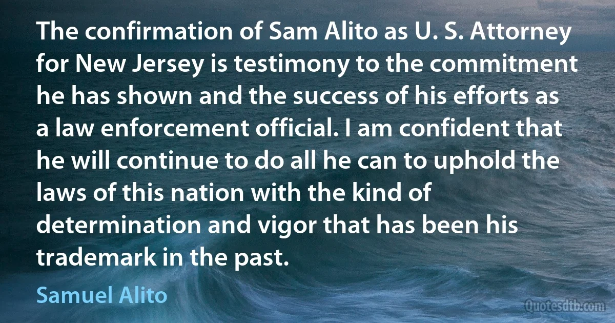 The confirmation of Sam Alito as U. S. Attorney for New Jersey is testimony to the commitment he has shown and the success of his efforts as a law enforcement official. I am confident that he will continue to do all he can to uphold the laws of this nation with the kind of determination and vigor that has been his trademark in the past. (Samuel Alito)