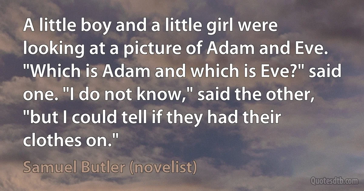 A little boy and a little girl were looking at a picture of Adam and Eve. "Which is Adam and which is Eve?" said one. "I do not know," said the other, "but I could tell if they had their clothes on." (Samuel Butler (novelist))