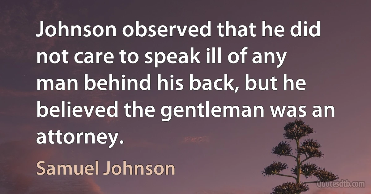 Johnson observed that he did not care to speak ill of any man behind his back, but he believed the gentleman was an attorney. (Samuel Johnson)