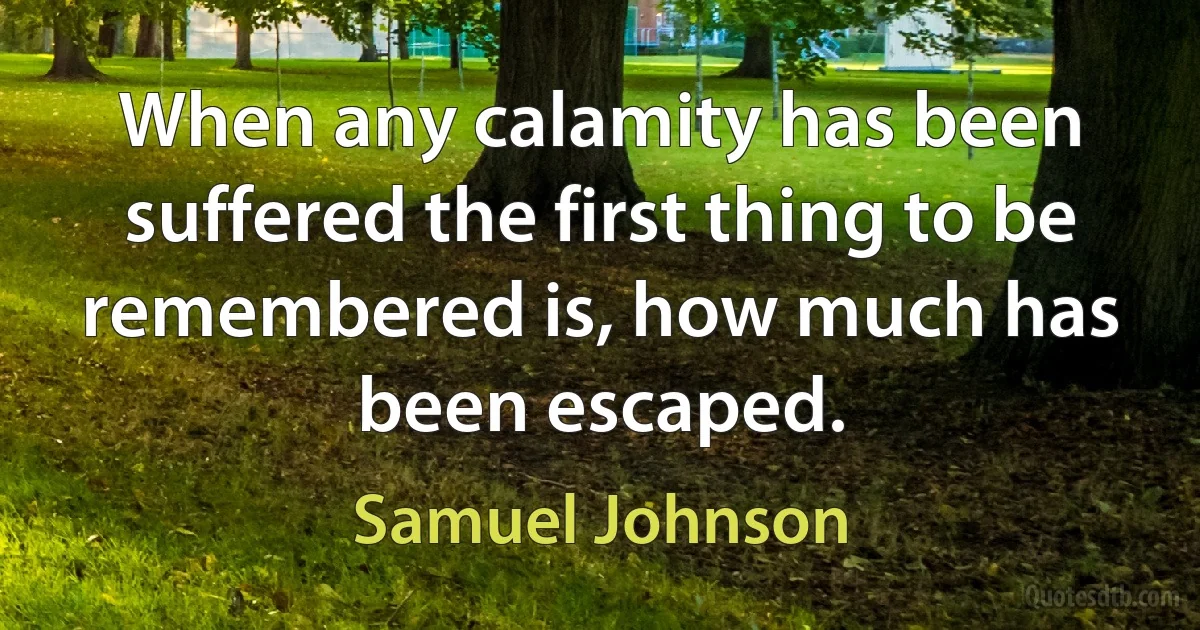 When any calamity has been suffered the first thing to be remembered is, how much has been escaped. (Samuel Johnson)