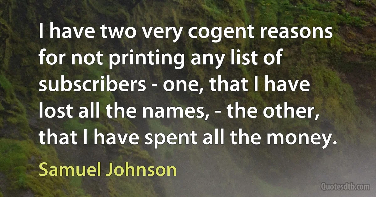 I have two very cogent reasons for not printing any list of subscribers - one, that I have lost all the names, - the other, that I have spent all the money. (Samuel Johnson)