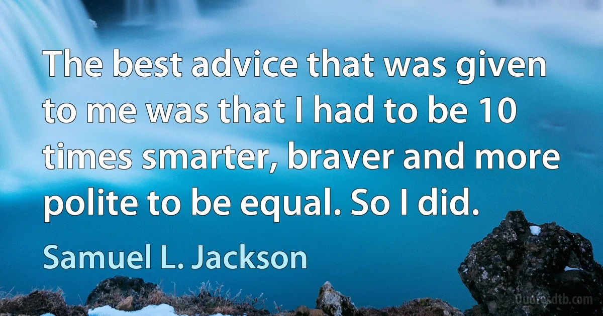 The best advice that was given to me was that I had to be 10 times smarter, braver and more polite to be equal. So I did. (Samuel L. Jackson)