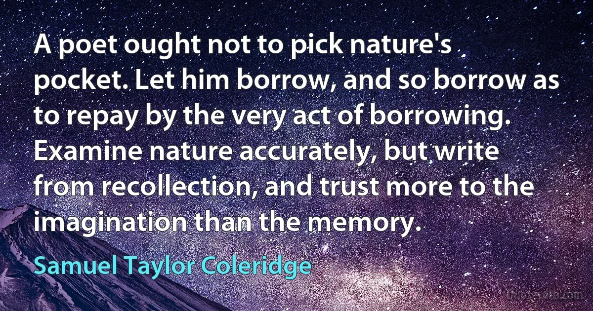 A poet ought not to pick nature's pocket. Let him borrow, and so borrow as to repay by the very act of borrowing. Examine nature accurately, but write from recollection, and trust more to the imagination than the memory. (Samuel Taylor Coleridge)