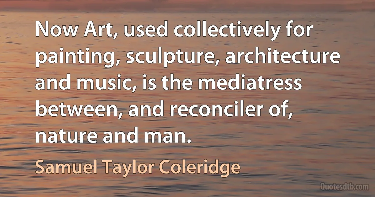 Now Art, used collectively for painting, sculpture, architecture and music, is the mediatress between, and reconciler of, nature and man. (Samuel Taylor Coleridge)