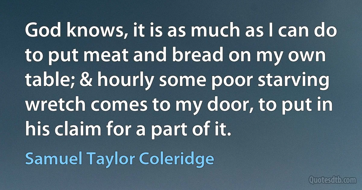 God knows, it is as much as I can do to put meat and bread on my own table; & hourly some poor starving wretch comes to my door, to put in his claim for a part of it. (Samuel Taylor Coleridge)