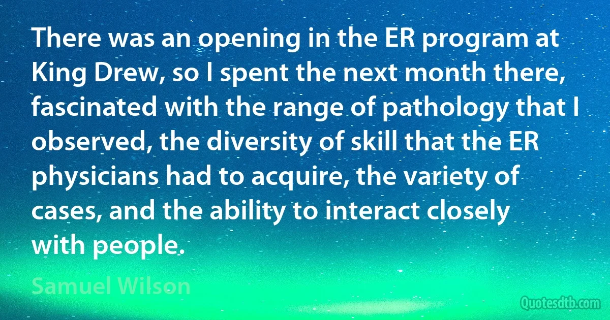 There was an opening in the ER program at King Drew, so I spent the next month there, fascinated with the range of pathology that I observed, the diversity of skill that the ER physicians had to acquire, the variety of cases, and the ability to interact closely with people. (Samuel Wilson)