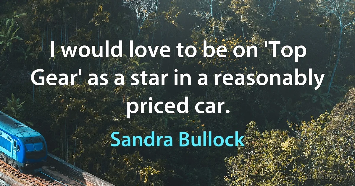 I would love to be on 'Top Gear' as a star in a reasonably priced car. (Sandra Bullock)