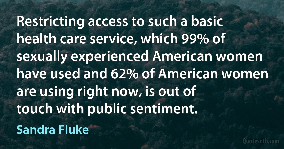 Restricting access to such a basic health care service, which 99% of sexually experienced American women have used and 62% of American women are using right now, is out of touch with public sentiment. (Sandra Fluke)