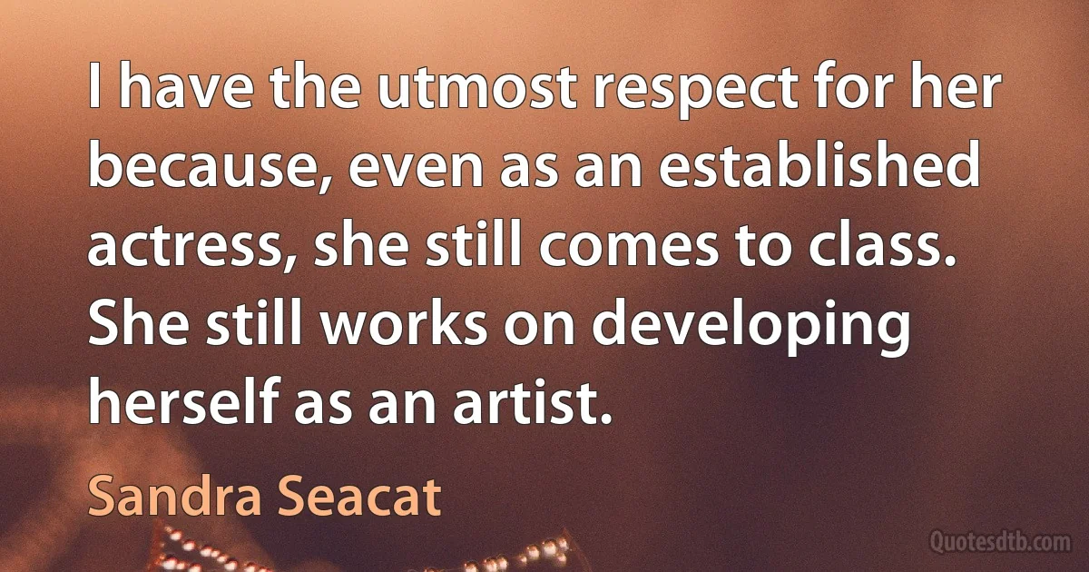 I have the utmost respect for her because, even as an established actress, she still comes to class. She still works on developing herself as an artist. (Sandra Seacat)