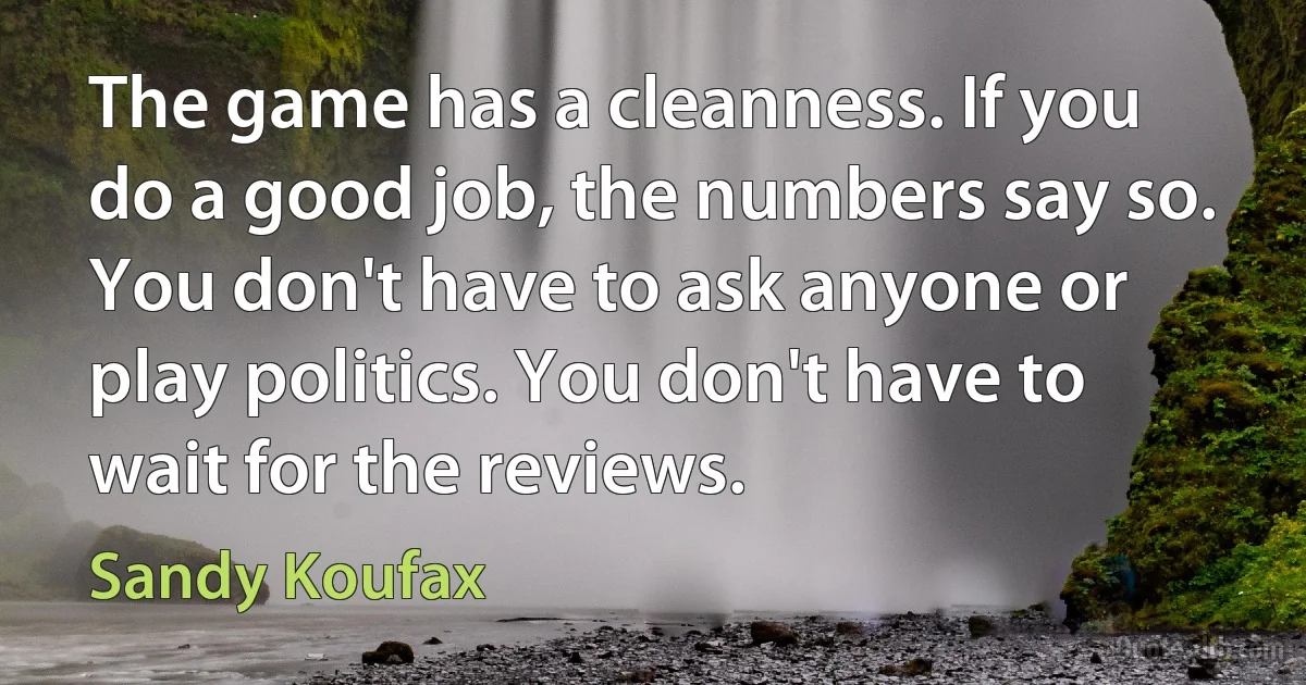 The game has a cleanness. If you do a good job, the numbers say so. You don't have to ask anyone or play politics. You don't have to wait for the reviews. (Sandy Koufax)