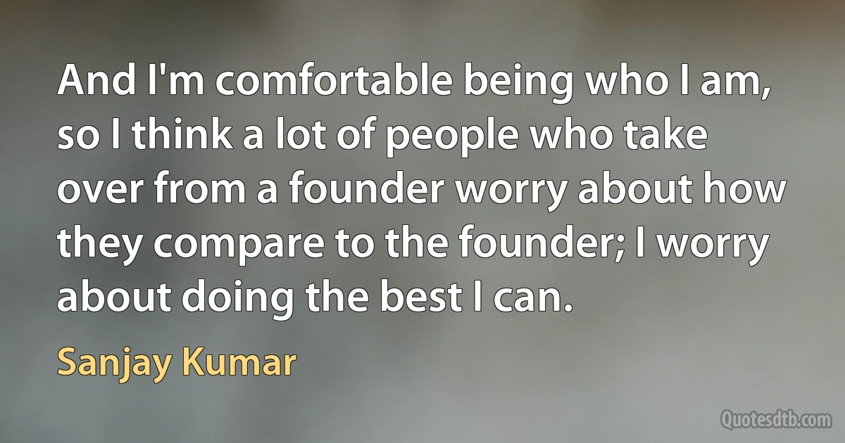 And I'm comfortable being who I am, so I think a lot of people who take over from a founder worry about how they compare to the founder; I worry about doing the best I can. (Sanjay Kumar)