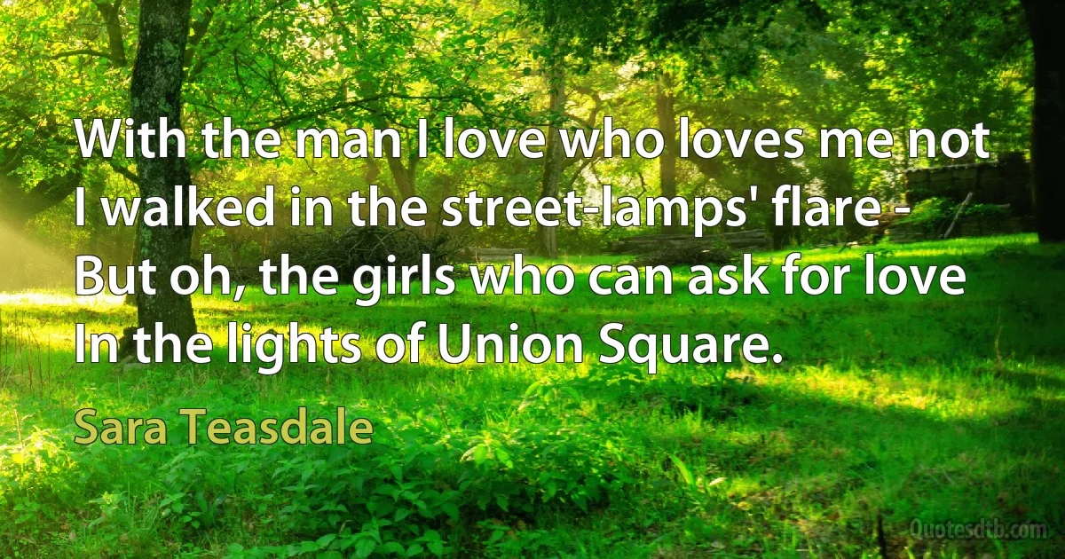 With the man I love who loves me not
I walked in the street-lamps' flare -
But oh, the girls who can ask for love
In the lights of Union Square. (Sara Teasdale)