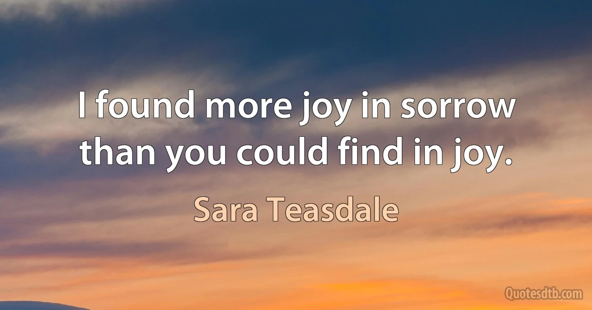 I found more joy in sorrow than you could find in joy. (Sara Teasdale)