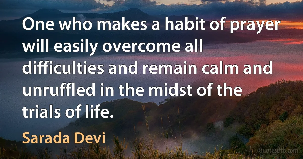 One who makes a habit of prayer will easily overcome all difficulties and remain calm and unruffled in the midst of the trials of life. (Sarada Devi)